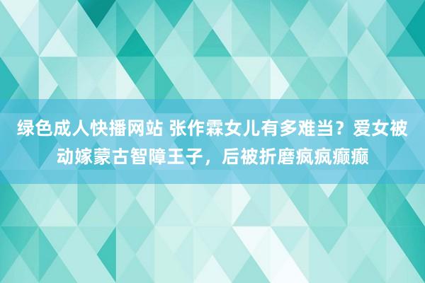 绿色成人快播网站 张作霖女儿有多难当？爱女被动嫁蒙古智障王子，后被折磨疯疯癫癫