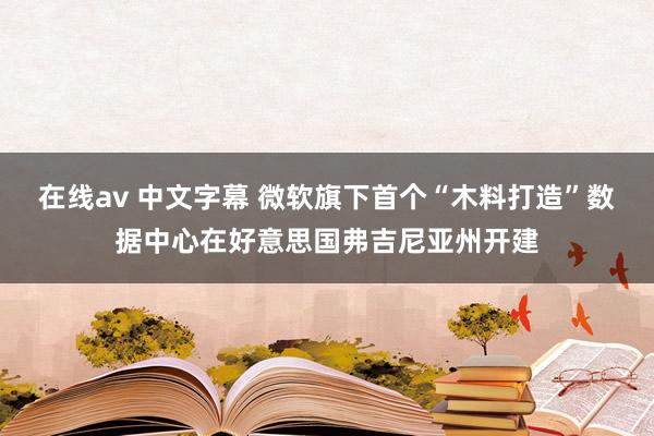 在线av 中文字幕 微软旗下首个“木料打造”数据中心在好意思国弗吉尼亚州开建