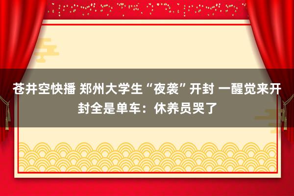 苍井空快播 郑州大学生“夜袭”开封 一醒觉来开封全是单车：休养员哭了