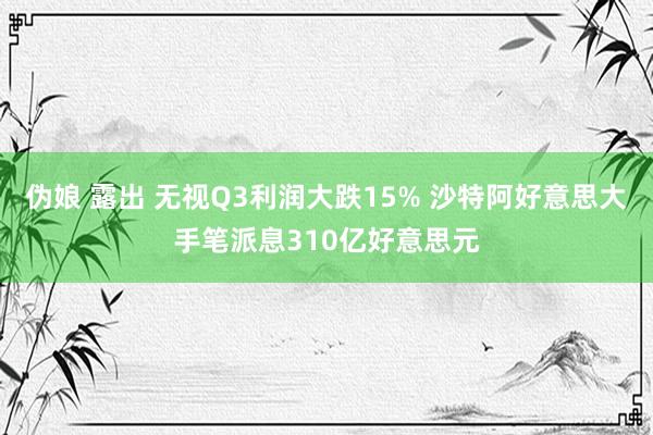 伪娘 露出 无视Q3利润大跌15% 沙特阿好意思大手笔派息310亿好意思元