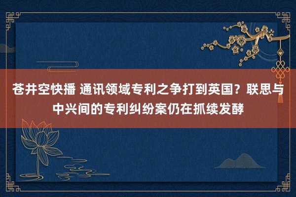 苍井空快播 通讯领域专利之争打到英国？联思与中兴间的专利纠纷案仍在抓续发酵