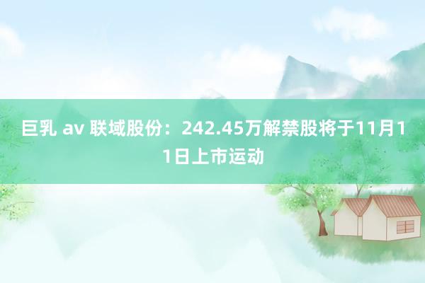 巨乳 av 联域股份：242.45万解禁股将于11月11日上市运动