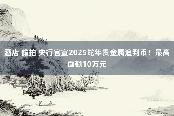 酒店 偷拍 央行官宣2025蛇年贵金属追到币！最高面额10万元