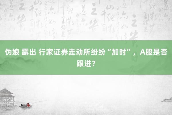 伪娘 露出 行家证券走动所纷纷“加时”，A股是否跟进？