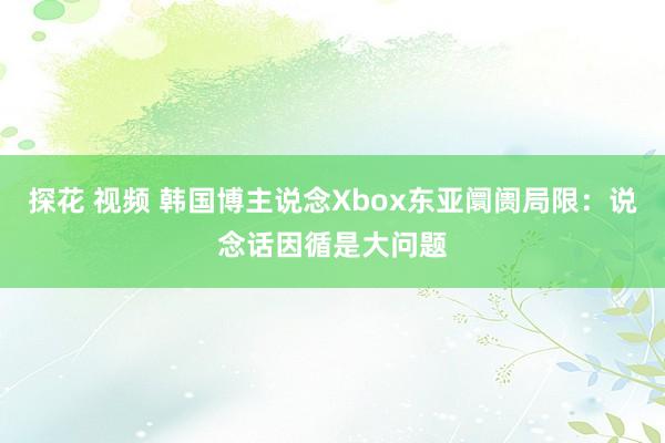 探花 视频 韩国博主说念Xbox东亚阛阓局限：说念话因循是大问题