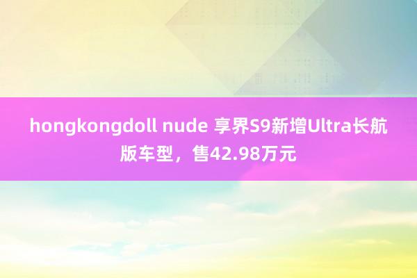 hongkongdoll nude 享界S9新增Ultra长航版车型，售42.98万元