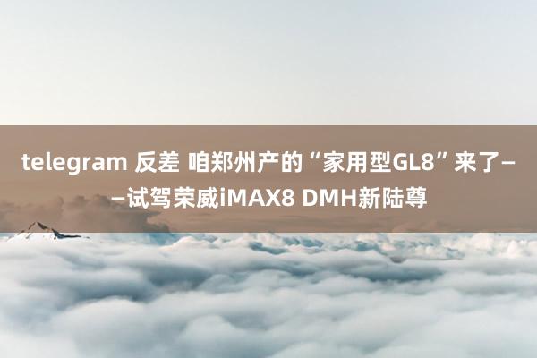 telegram 反差 咱郑州产的“家用型GL8”来了——试驾荣威iMAX8 DMH新陆尊