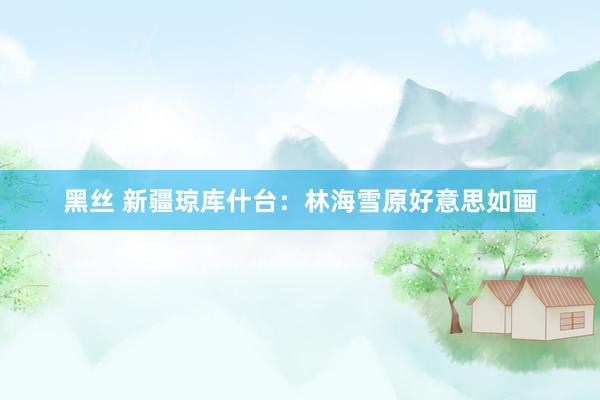 黑丝 新疆琼库什台：林海雪原好意思如画