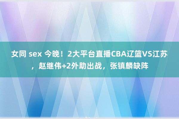 女同 sex 今晚！2大平台直播CBA辽篮VS江苏，赵继伟+2外助出战，张镇麟缺阵