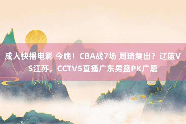 成人快播电影 今晚！CBA战7场 周琦复出？辽篮VS江苏，CCTV5直播广东男篮PK广厦