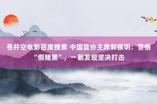 苍井空电影百度搜索 中国篮协主席郭振明：警悟“假赌黑”，一朝发现坚决打击