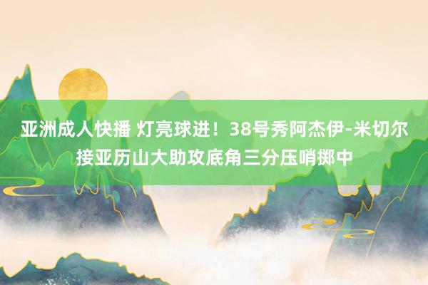 亚洲成人快播 灯亮球进！38号秀阿杰伊-米切尔接亚历山大助攻底角三分压哨掷中