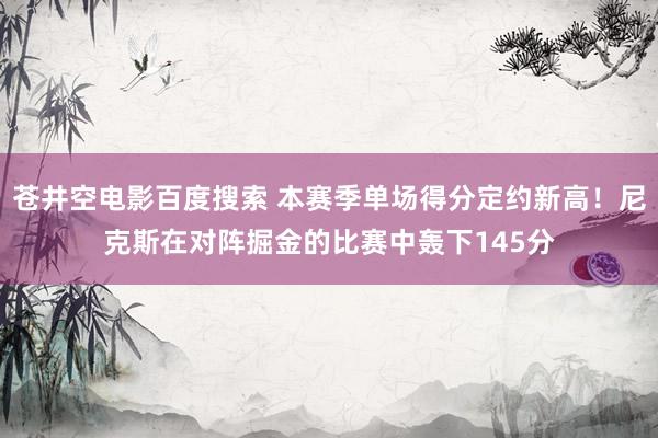 苍井空电影百度搜索 本赛季单场得分定约新高！尼克斯在对阵掘金的比赛中轰下145分