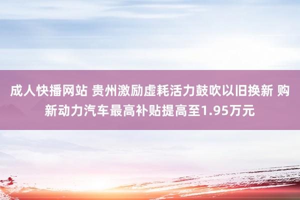 成人快播网站 贵州激励虚耗活力鼓吹以旧换新 购新动力汽车最高补贴提高至1.95万元