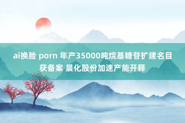 ai换脸 porn 年产35000吨烷基糖苷扩建名目获备案 晨化股份加速产能开释