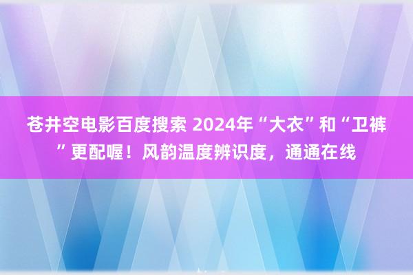 苍井空电影百度搜索 2024年“大衣”和“卫裤”更配喔！风韵温度辨识度，通通在线