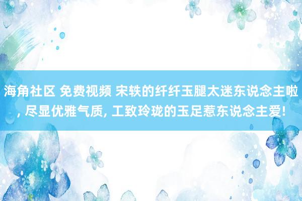 海角社区 免费视频 宋轶的纤纤玉腿太迷东说念主啦， 尽显优雅气质， 工致玲珑的玉足惹东说念主爱!