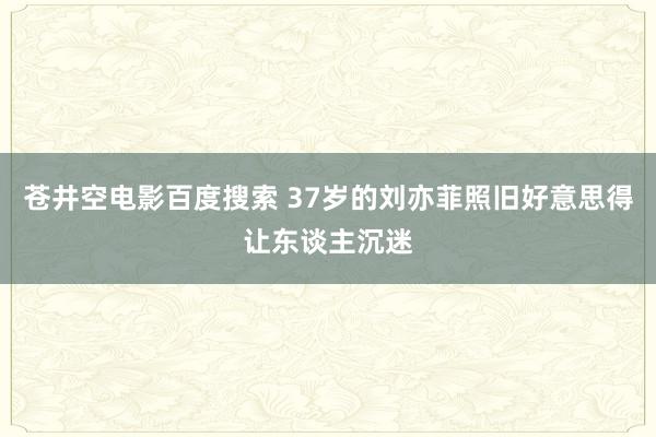 苍井空电影百度搜索 37岁的刘亦菲照旧好意思得让东谈主沉迷