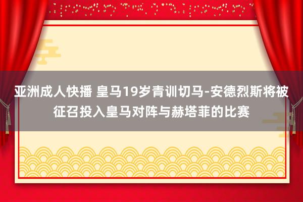 亚洲成人快播 皇马19岁青训切马-安德烈斯将被征召投入皇马对阵与赫塔菲的比赛