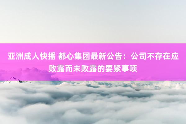 亚洲成人快播 都心集团最新公告：公司不存在应败露而未败露的要紧事项