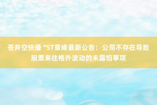 苍井空快播 *ST景峰最新公告：公司不存在导致股票来往格外波动的未露馅事项