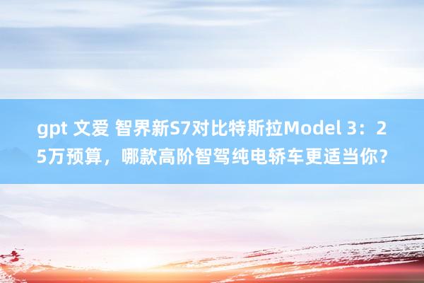 gpt 文爱 智界新S7对比特斯拉Model 3：25万预算，哪款高阶智驾纯电轿车更适当你？