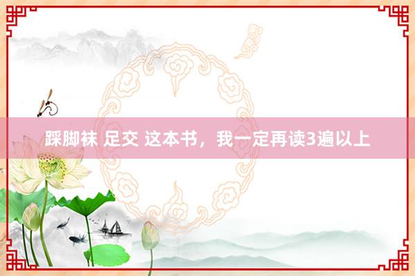 踩脚袜 足交 这本书，我一定再读3遍以上