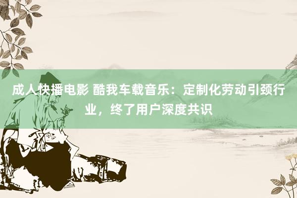 成人快播电影 酷我车载音乐：定制化劳动引颈行业，终了用户深度共识