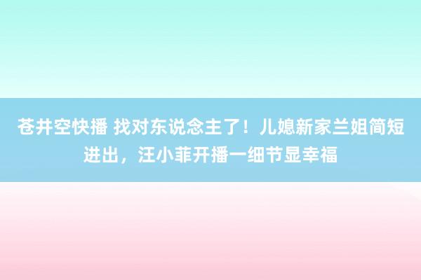 苍井空快播 找对东说念主了！儿媳新家兰姐简短进出，汪小菲开播一细节显幸福