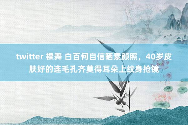 twitter 裸舞 白百何自信晒素颜照，40岁皮肤好的连毛孔齐莫得耳朵上纹身抢镜