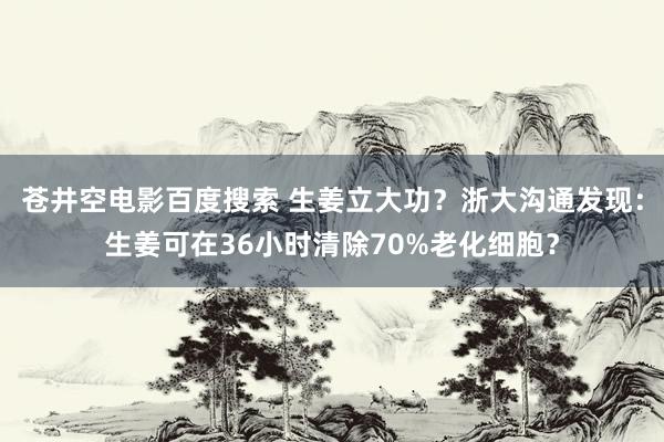 苍井空电影百度搜索 生姜立大功？浙大沟通发现：生姜可在36小时清除70%老化细胞？