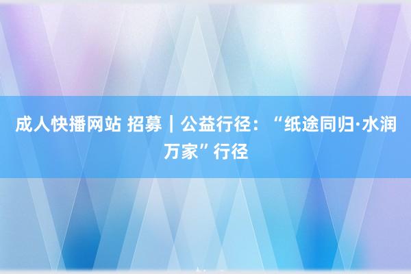 成人快播网站 招募｜公益行径：“纸途同归·水润万家”行径