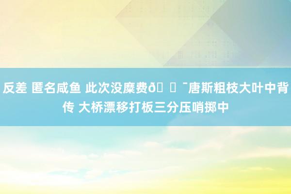 反差 匿名咸鱼 此次没糜费🎯唐斯粗枝大叶中背传 大桥漂移打板三分压哨掷中