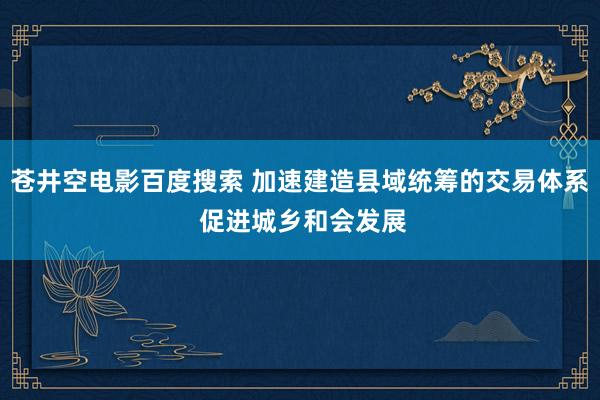 苍井空电影百度搜索 加速建造县域统筹的交易体系 促进城乡和会发展