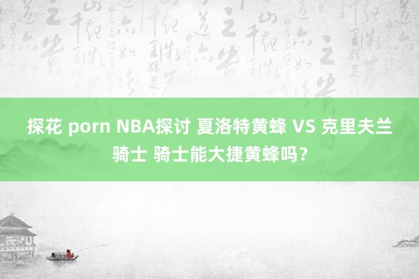 探花 porn NBA探讨 夏洛特黄蜂 VS 克里夫兰骑士 骑士能大捷黄蜂吗？