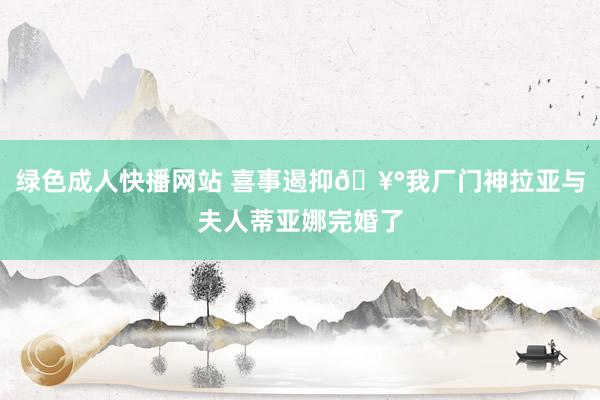 绿色成人快播网站 喜事遏抑🥰我厂门神拉亚与夫人蒂亚娜完婚了