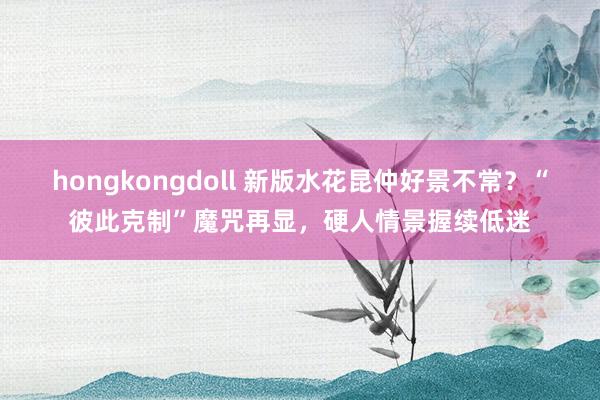 hongkongdoll 新版水花昆仲好景不常？“彼此克制”魔咒再显，硬人情景握续低迷