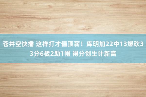 苍井空快播 这样打才值顶薪！库明加22中13爆砍33分6板2助1帽 得分创生计新高