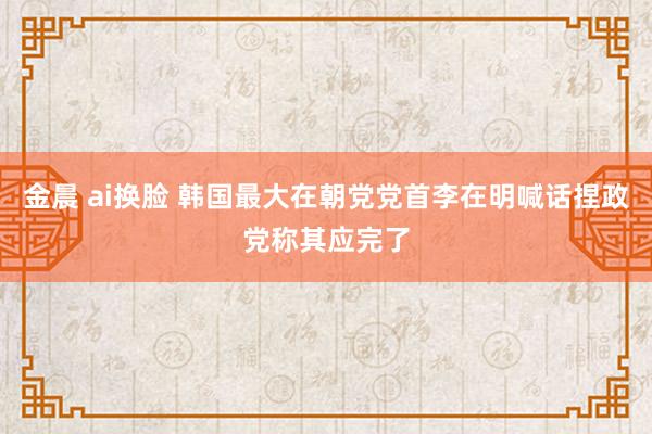 金晨 ai换脸 韩国最大在朝党党首李在明喊话捏政党称其应完了