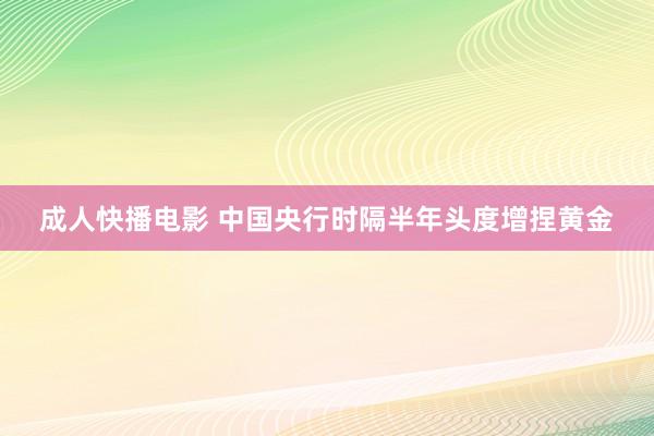 成人快播电影 中国央行时隔半年头度增捏黄金