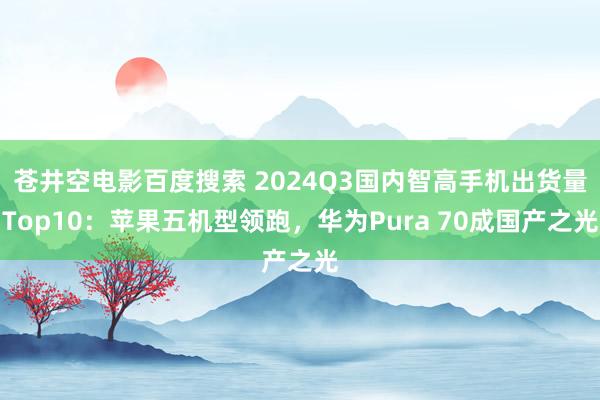 苍井空电影百度搜索 2024Q3国内智高手机出货量Top10：苹果五机型领跑，华为Pura 70成国产之光