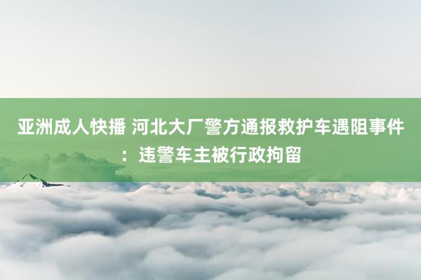 亚洲成人快播 河北大厂警方通报救护车遇阻事件：违警车主被行政拘留