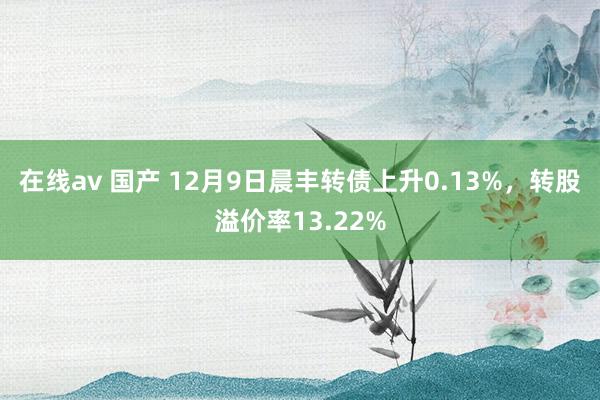 在线av 国产 12月9日晨丰转债上升0.13%，转股溢价率13.22%