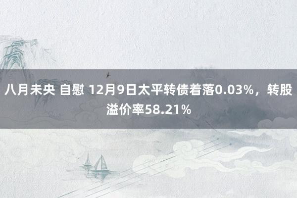 八月未央 自慰 12月9日太平转债着落0.03%，转股溢价率58.21%