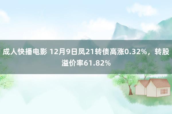 成人快播电影 12月9日凤21转债高涨0.32%，转股溢价率61.82%