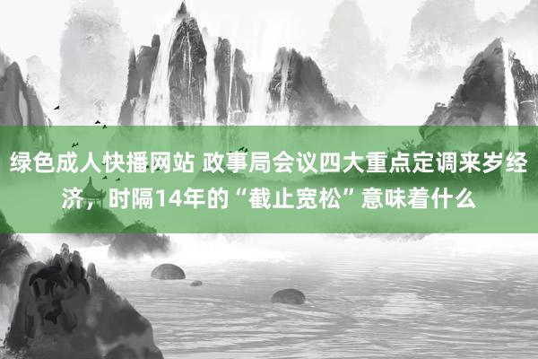 绿色成人快播网站 政事局会议四大重点定调来岁经济，时隔14年的“截止宽松”意味着什么