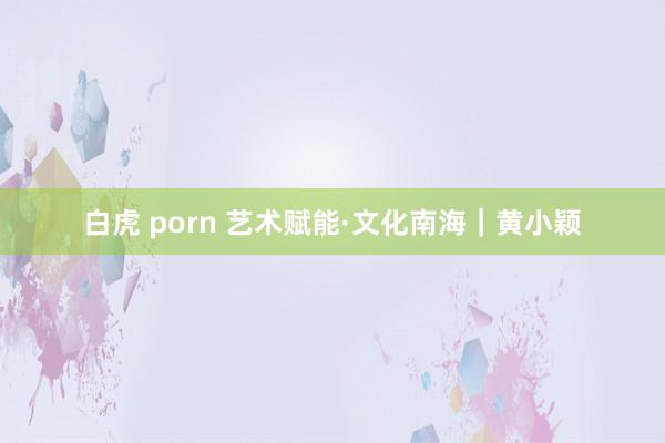 白虎 porn 艺术赋能·文化南海｜黄小颖