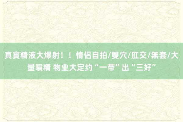 真實精液大爆射！！情侶自拍/雙穴/肛交/無套/大量噴精 物业大定约“一带”出“三好”