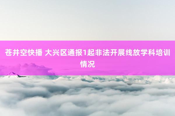 苍井空快播 大兴区通报1起非法开展线放学科培训情况