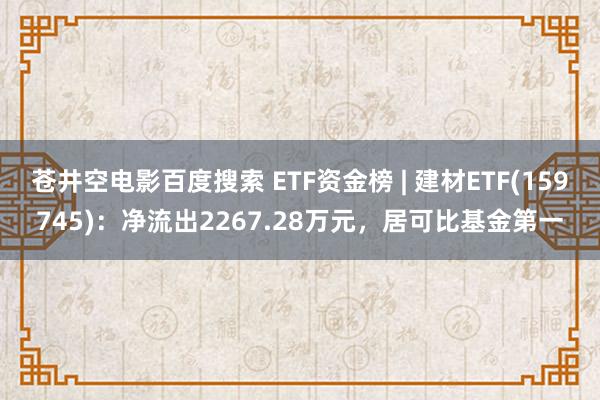 苍井空电影百度搜索 ETF资金榜 | 建材ETF(159745)：净流出2267.28万元，居可比基金第一